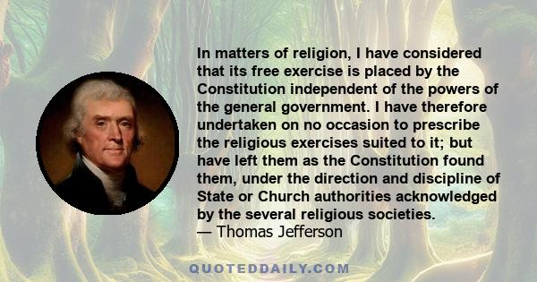 In matters of religion, I have considered that its free exercise is placed by the Constitution independent of the powers of the general government. I have therefore undertaken on no occasion to prescribe the religious