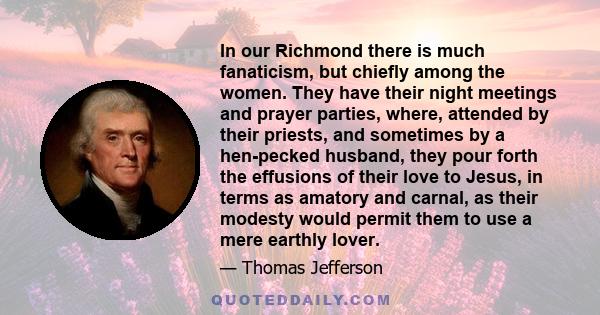 In our Richmond there is much fanaticism, but chiefly among the women. They have their night meetings and prayer parties, where, attended by their priests, and sometimes by a hen-pecked husband, they pour forth the