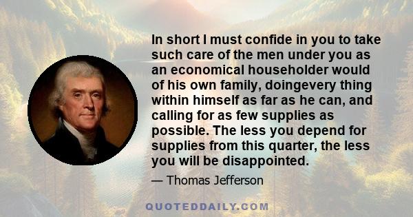 In short I must confide in you to take such care of the men under you as an economical householder would of his own family, doingevery thing within himself as far as he can, and calling for as few supplies as possible.