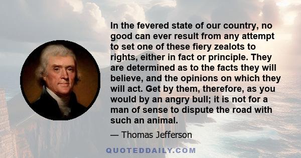 In the fevered state of our country, no good can ever result from any attempt to set one of these fiery zealots to rights, either in fact or principle. They are determined as to the facts they will believe, and the