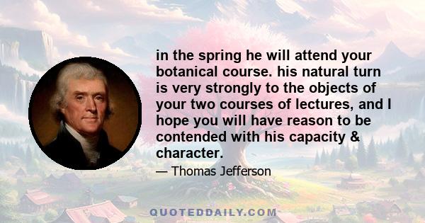 in the spring he will attend your botanical course. his natural turn is very strongly to the objects of your two courses of lectures, and I hope you will have reason to be contended with his capacity & character.