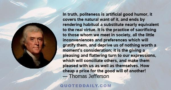 In truth, politeness is artificial good humor, it covers the natural want of it, and ends by rendering habitual a substitute nearly equivalent to the real virtue. It is the practice of sacrificing to those whom we meet