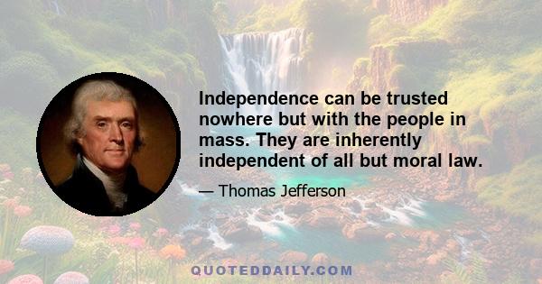 Independence can be trusted nowhere but with the people in mass. They are inherently independent of all but moral law.