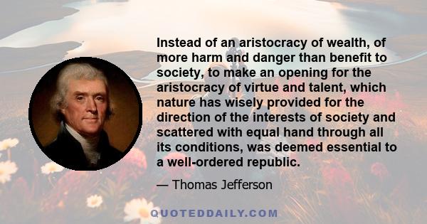 Instead of an aristocracy of wealth, of more harm and danger than benefit to society, to make an opening for the aristocracy of virtue and talent, which nature has wisely provided for the direction of the interests of