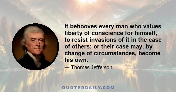 It behooves every man who values liberty of conscience for himself, to resist invasions of it in the case of others: or their case may, by change of circumstances, become his own.