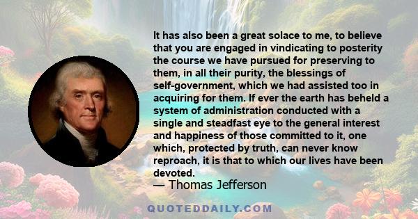 It has also been a great solace to me, to believe that you are engaged in vindicating to posterity the course we have pursued for preserving to them, in all their purity, the blessings of self-government, which we had