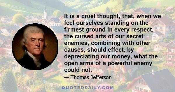 It is a cruel thought, that, when we feel ourselves standing on the firmest ground in every respect, the cursed arts of our secret enemies, combining with other causes, should effect, by depreciating our money, what the 