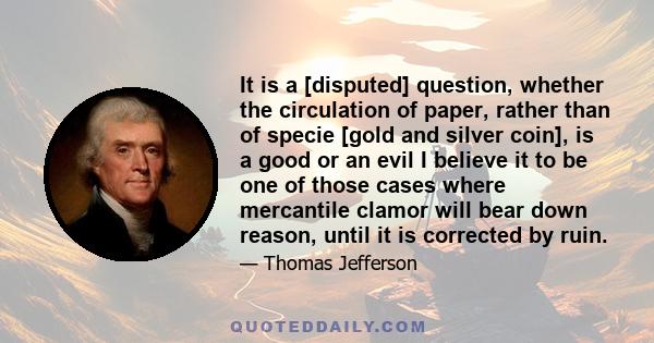 It is a [disputed] question, whether the circulation of paper, rather than of specie [gold and silver coin], is a good or an evil I believe it to be one of those cases where mercantile clamor will bear down reason,