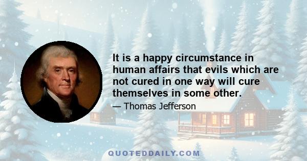 It is a happy circumstance in human affairs that evils which are not cured in one way will cure themselves in some other.