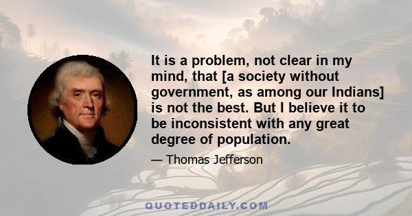 It is a problem, not clear in my mind, that [a society without government, as among our Indians] is not the best. But I believe it to be inconsistent with any great degree of population.