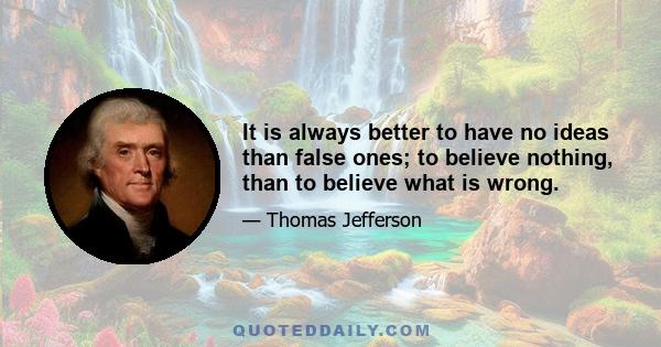 It is always better to have no ideas than false ones; to believe nothing, than to believe what is wrong.