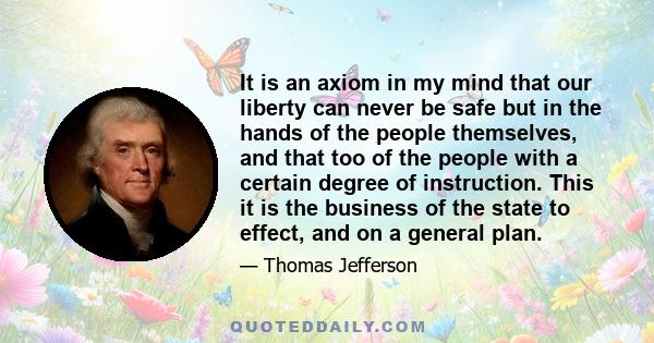 It is an axiom in my mind that our liberty can never be safe but in the hands of the people themselves, and that too of the people with a certain degree of instruction. This it is the business of the state to effect,