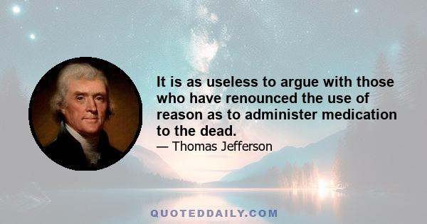 It is as useless to argue with those who have renounced the use of reason as to administer medication to the dead.