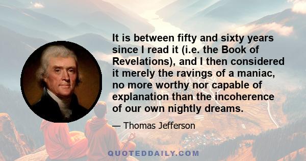 It is between fifty and sixty years since I read it (i.e. the Book of Revelations), and I then considered it merely the ravings of a maniac, no more worthy nor capable of explanation than the incoherence of our own