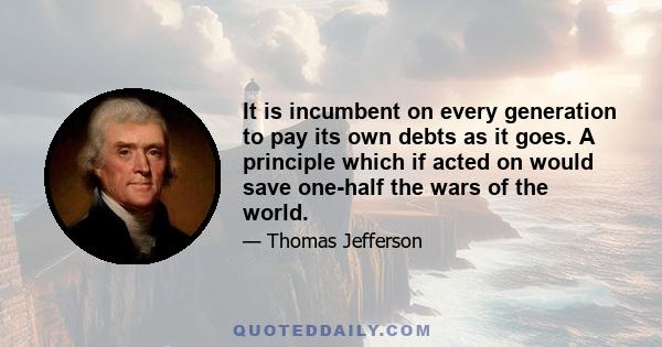 It is incumbent on every generation to pay its own debts as it goes. A principle which if acted on would save one-half the wars of the world.