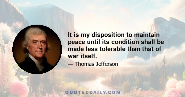 It is my disposition to maintain peace until its condition shall be made less tolerable than that of war itself.