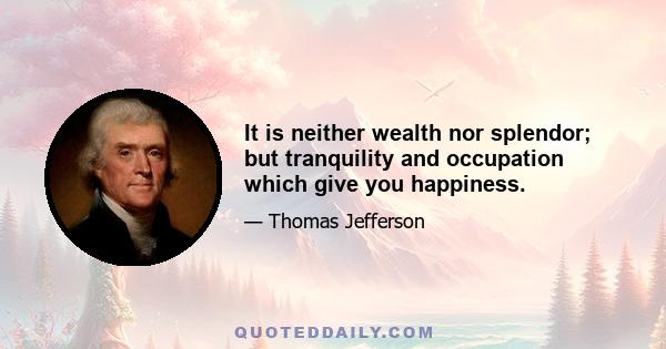 It is neither wealth nor splendor; but tranquility and occupation which give you happiness.