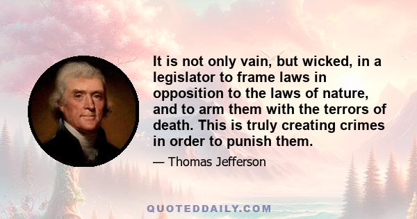 It is not only vain, but wicked, in a legislator to frame laws in opposition to the laws of nature, and to arm them with the terrors of death. This is truly creating crimes in order to punish them.