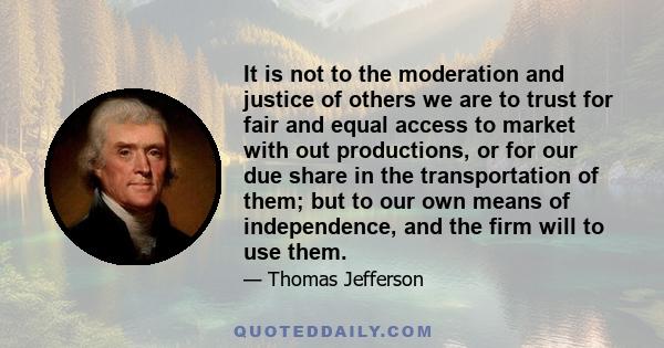 It is not to the moderation and justice of others we are to trust for fair and equal access to market with out productions, or for our due share in the transportation of them; but to our own means of independence, and