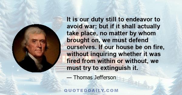 It is our duty still to endeavor to avoid war; but if it shall actually take place, no matter by whom brought on, we must defend ourselves. If our house be on fire, without inquiring whether it was fired from within or