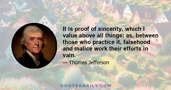 It is proof of sincerity, which I value above all things; as, between those who practice it, falsehood and malice work their efforts in vain.