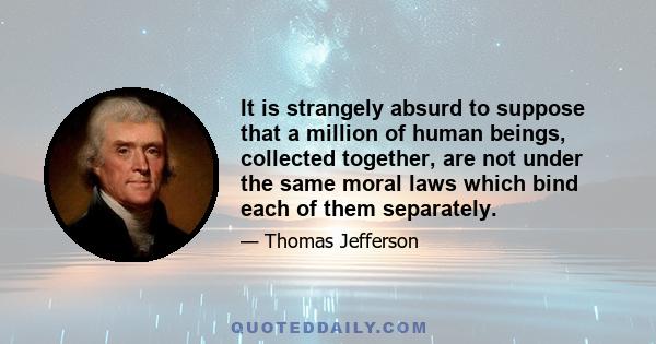 It is strangely absurd to suppose that a million of human beings, collected together, are not under the same moral laws which bind each of them separately.