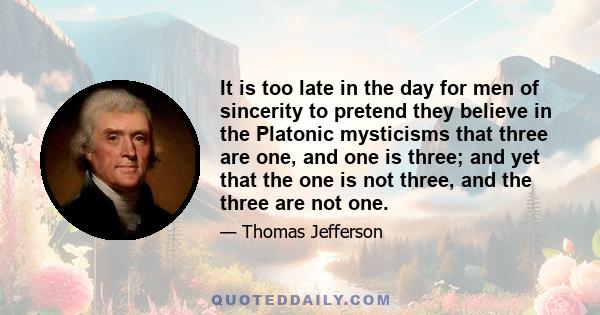 It is too late in the day for men of sincerity to pretend they believe in the Platonic mysticisms that three are one, and one is three; and yet that the one is not three, and the three are not one.