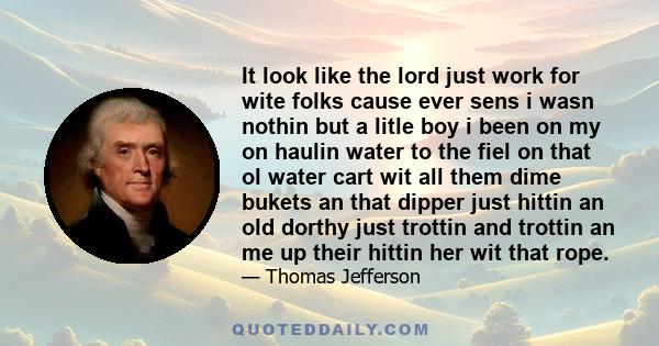 It look like the lord just work for wite folks cause ever sens i wasn nothin but a litle boy i been on my on haulin water to the fiel on that ol water cart wit all them dime bukets an that dipper just hittin an old