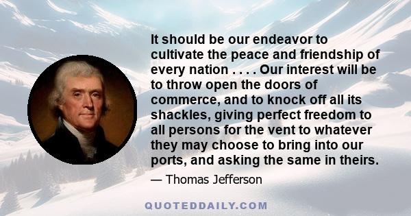 It should be our endeavor to cultivate the peace and friendship of every nation . . . . Our interest will be to throw open the doors of commerce, and to knock off all its shackles, giving perfect freedom to all persons