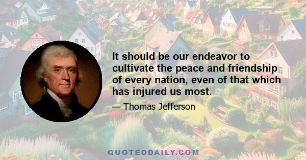 It should be our endeavor to cultivate the peace and friendship of every nation, even of that which has injured us most.