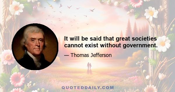 It will be said that great societies cannot exist without government.