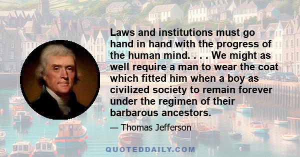 Laws and institutions must go hand in hand with the progress of the human mind. . . . We might as well require a man to wear the coat which fitted him when a boy as civilized society to remain forever under the regimen