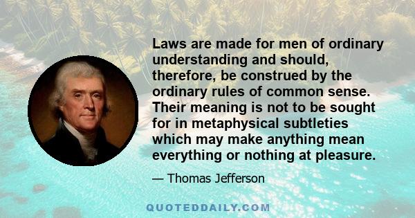 Laws are made for men of ordinary understanding and should, therefore, be construed by the ordinary rules of common sense. Their meaning is not to be sought for in metaphysical subtleties which may make anything mean