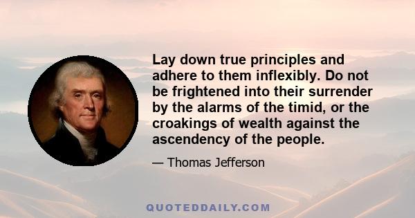 Lay down true principles and adhere to them inflexibly. Do not be frightened into their surrender by the alarms of the timid, or the croakings of wealth against the ascendency of the people.