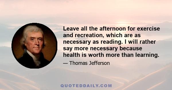 Leave all the afternoon for exercise and recreation, which are as necessary as reading. I will rather say more necessary because health is worth more than learning.