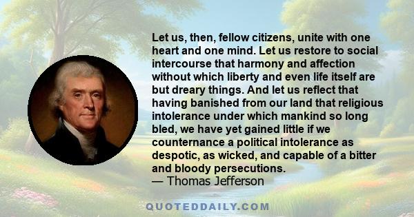 Let us, then, fellow citizens, unite with one heart and one mind. Let us restore to social intercourse that harmony and affection without which liberty and even life itself are but dreary things. And let us reflect that 