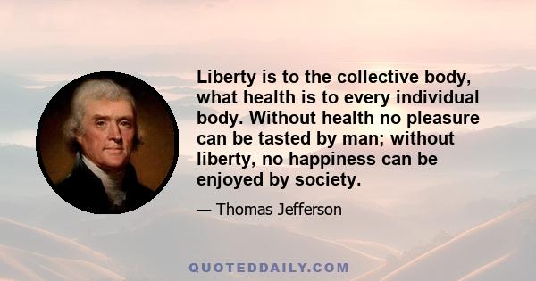 Liberty is to the collective body, what health is to every individual body. Without health no pleasure can be tasted by man; without liberty, no happiness can be enjoyed by society.