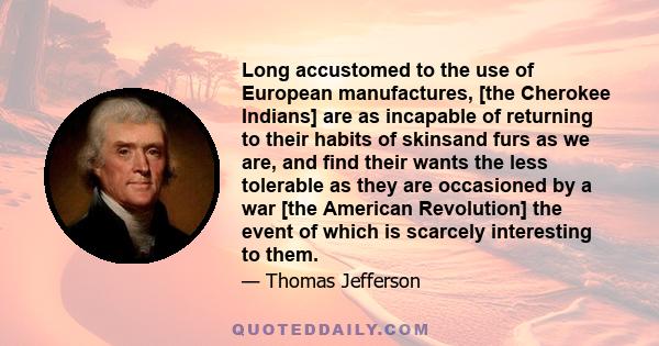 Long accustomed to the use of European manufactures, [the Cherokee Indians] are as incapable of returning to their habits of skinsand furs as we are, and find their wants the less tolerable as they are occasioned by a