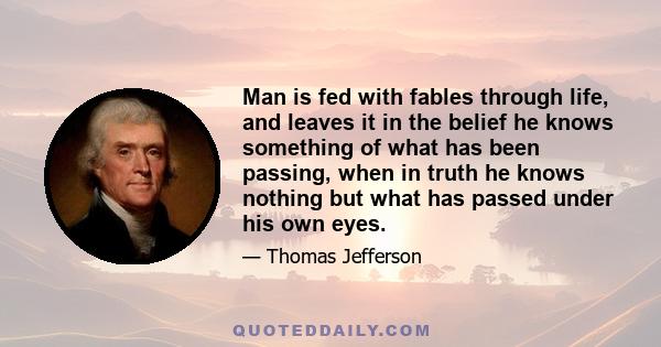 Man is fed with fables through life, and leaves it in the belief he knows something of what has been passing, when in truth he knows nothing but what has passed under his own eyes.