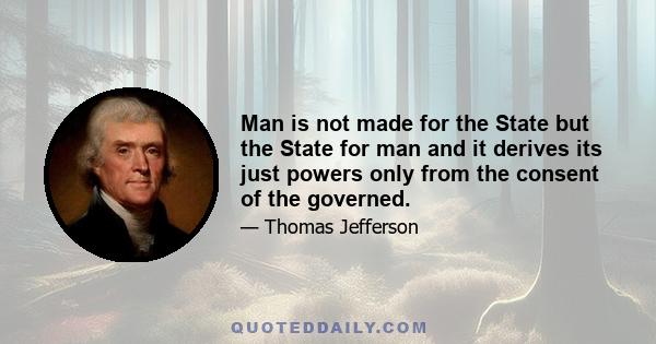 Man is not made for the State but the State for man and it derives its just powers only from the consent of the governed.