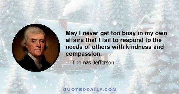 May I never get too busy in my own affairs that I fail to respond to the needs of others with kindness and compassion.