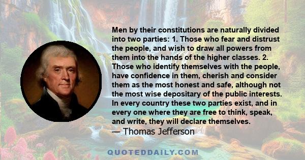 Men by their constitutions are naturally divided into two parties: 1. Those who fear and distrust the people, and wish to draw all powers from them into the hands of the higher classes. 2. Those who identify themselves