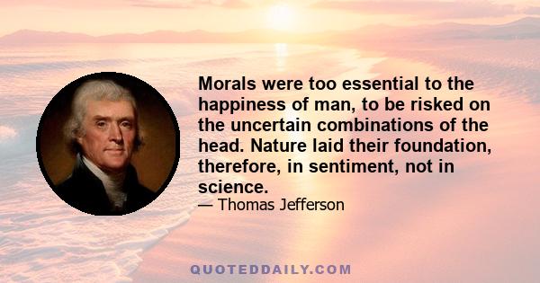 Morals were too essential to the happiness of man, to be risked on the uncertain combinations of the head. Nature laid their foundation, therefore, in sentiment, not in science.