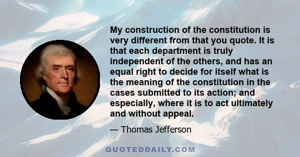 My construction of the constitution is very different from that you quote. It is that each department is truly independent of the others, and has an equal right to decide for itself what is the meaning of the