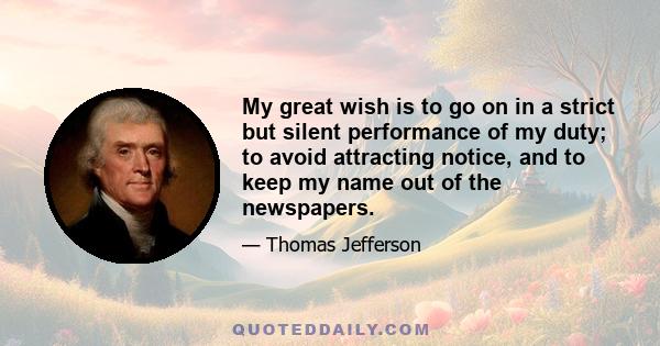 My great wish is to go on in a strict but silent performance of my duty; to avoid attracting notice, and to keep my name out of the newspapers.