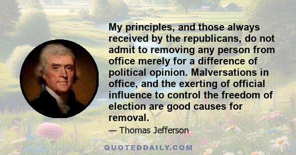 My principles, and those always received by the republicans, do not admit to removing any person from office merely for a difference of political opinion. Malversations in office, and the exerting of official influence