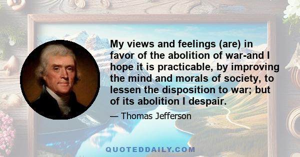 My views and feelings (are) in favor of the abolition of war-and I hope it is practicable, by improving the mind and morals of society, to lessen the disposition to war; but of its abolition I despair.