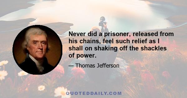 Never did a prisoner, released from his chains, feel such relief as I shall on shaking off the shackles of power.