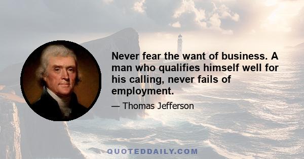 Never fear the want of business. A man who qualifies himself well for his calling, never fails of employment.