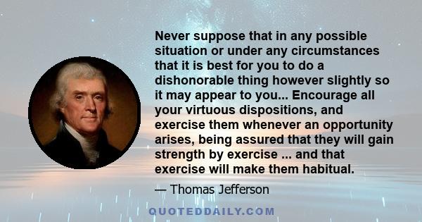 Never suppose that in any possible situation or under any circumstances that it is best for you to do a dishonorable thing however slightly so it may appear to you... Encourage all your virtuous dispositions, and